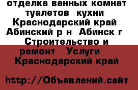  отделка ванных комнат, туалетов, кухни - Краснодарский край, Абинский р-н, Абинск г. Строительство и ремонт » Услуги   . Краснодарский край